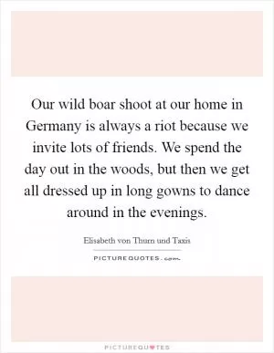Our wild boar shoot at our home in Germany is always a riot because we invite lots of friends. We spend the day out in the woods, but then we get all dressed up in long gowns to dance around in the evenings Picture Quote #1