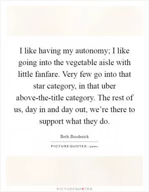 I like having my autonomy; I like going into the vegetable aisle with little fanfare. Very few go into that star category, in that uber above-the-title category. The rest of us, day in and day out, we’re there to support what they do Picture Quote #1