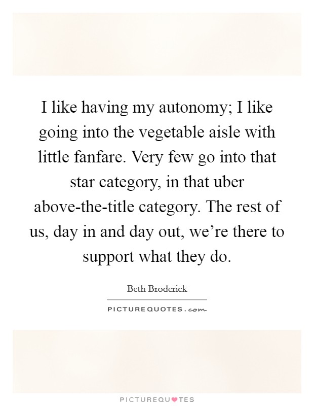 I like having my autonomy; I like going into the vegetable aisle with little fanfare. Very few go into that star category, in that uber above-the-title category. The rest of us, day in and day out, we're there to support what they do. Picture Quote #1