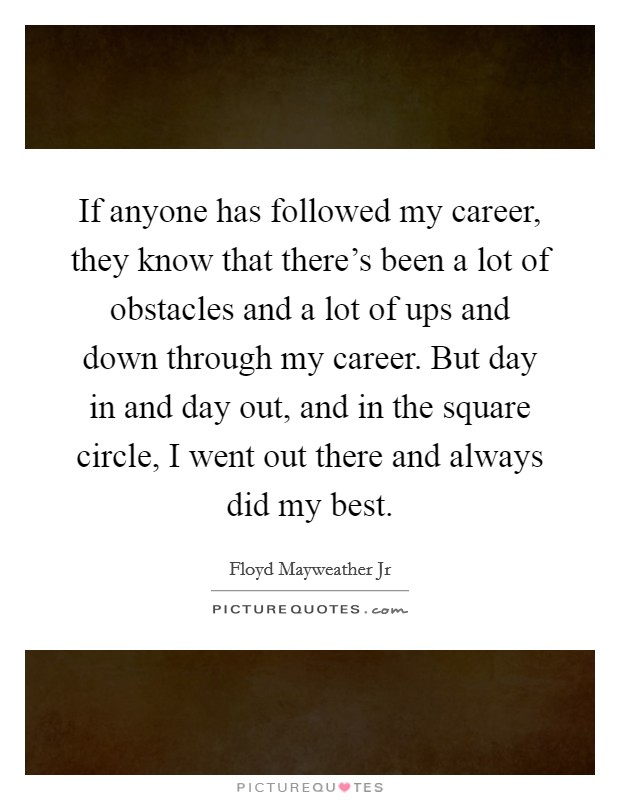 If anyone has followed my career, they know that there's been a lot of obstacles and a lot of ups and down through my career. But day in and day out, and in the square circle, I went out there and always did my best. Picture Quote #1