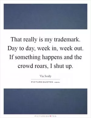 That really is my trademark. Day to day, week in, week out. If something happens and the crowd roars, I shut up Picture Quote #1
