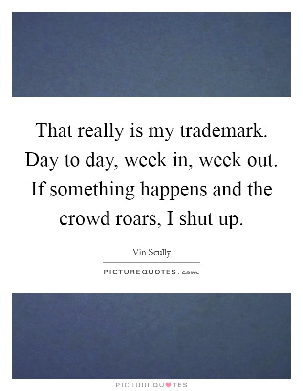 That really is my trademark. Day to day, week in, week out. If something happens and the crowd roars, I shut up. Picture Quote #1