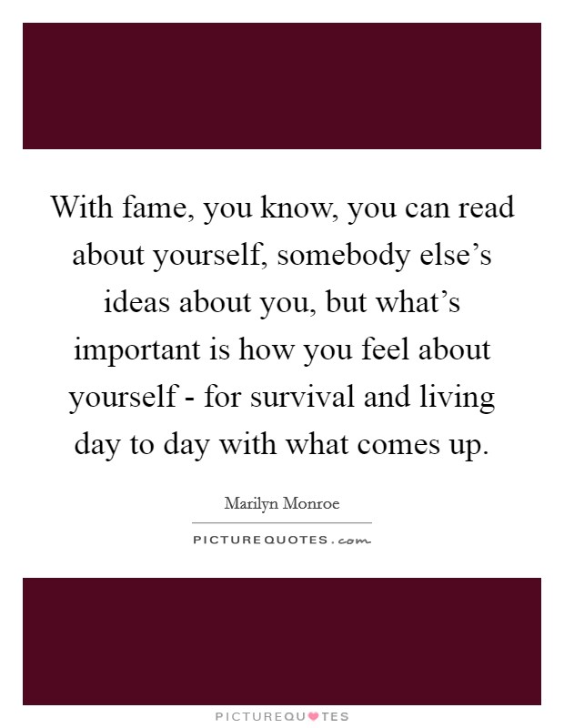 With fame, you know, you can read about yourself, somebody else's ideas about you, but what's important is how you feel about yourself - for survival and living day to day with what comes up. Picture Quote #1