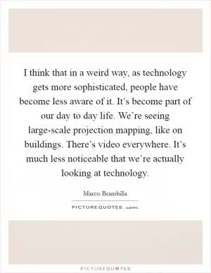 I think that in a weird way, as technology gets more sophisticated, people have become less aware of it. It’s become part of our day to day life. We’re seeing large-scale projection mapping, like on buildings. There’s video everywhere. It’s much less noticeable that we’re actually looking at technology Picture Quote #1