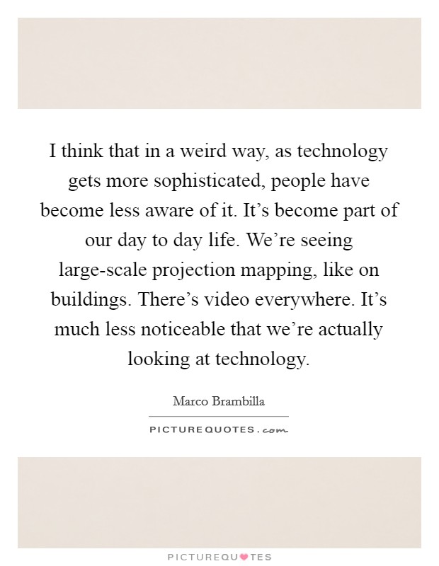 I think that in a weird way, as technology gets more sophisticated, people have become less aware of it. It's become part of our day to day life. We're seeing large-scale projection mapping, like on buildings. There's video everywhere. It's much less noticeable that we're actually looking at technology. Picture Quote #1