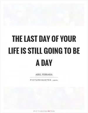 The last day of your life is still going to be a day Picture Quote #1