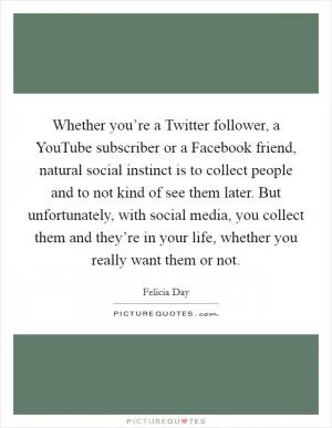 Whether you’re a Twitter follower, a YouTube subscriber or a Facebook friend, natural social instinct is to collect people and to not kind of see them later. But unfortunately, with social media, you collect them and they’re in your life, whether you really want them or not Picture Quote #1