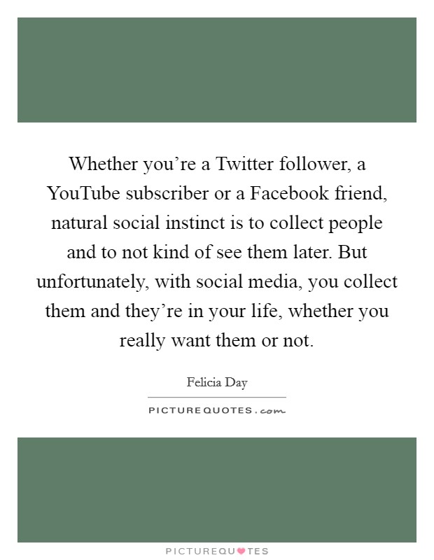 Whether you're a Twitter follower, a YouTube subscriber or a Facebook friend, natural social instinct is to collect people and to not kind of see them later. But unfortunately, with social media, you collect them and they're in your life, whether you really want them or not. Picture Quote #1