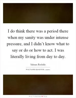 I do think there was a period there when my sanity was under intense pressure, and I didn’t know what to say or do or how to act. I was literally living from day to day Picture Quote #1