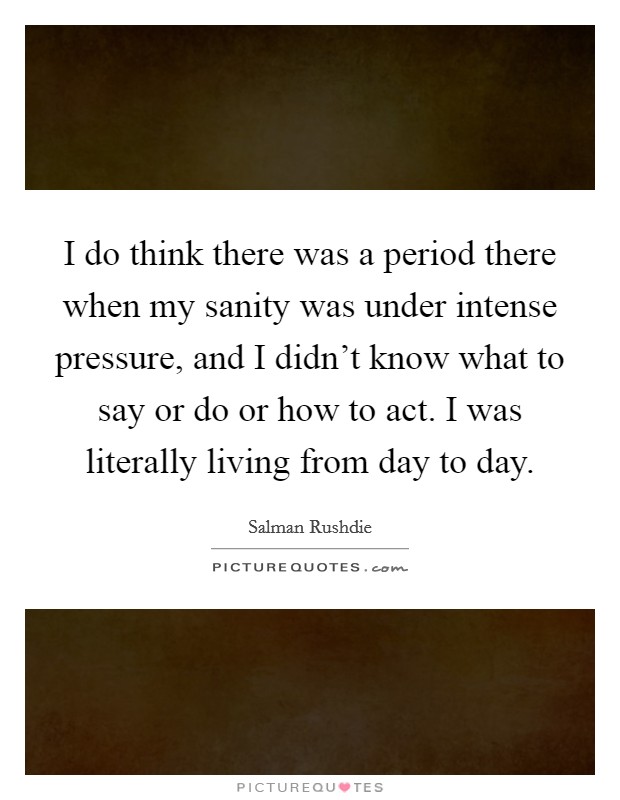 I do think there was a period there when my sanity was under intense pressure, and I didn't know what to say or do or how to act. I was literally living from day to day. Picture Quote #1