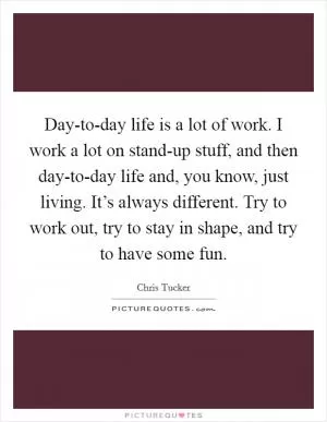 Day-to-day life is a lot of work. I work a lot on stand-up stuff, and then day-to-day life and, you know, just living. It’s always different. Try to work out, try to stay in shape, and try to have some fun Picture Quote #1