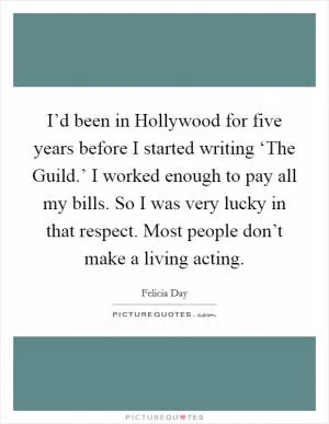 I’d been in Hollywood for five years before I started writing ‘The Guild.’ I worked enough to pay all my bills. So I was very lucky in that respect. Most people don’t make a living acting Picture Quote #1