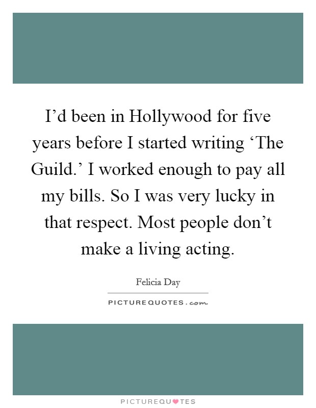 I'd been in Hollywood for five years before I started writing ‘The Guild.' I worked enough to pay all my bills. So I was very lucky in that respect. Most people don't make a living acting. Picture Quote #1