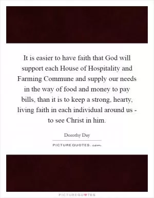 It is easier to have faith that God will support each House of Hospitality and Farming Commune and supply our needs in the way of food and money to pay bills, than it is to keep a strong, hearty, living faith in each individual around us - to see Christ in him Picture Quote #1