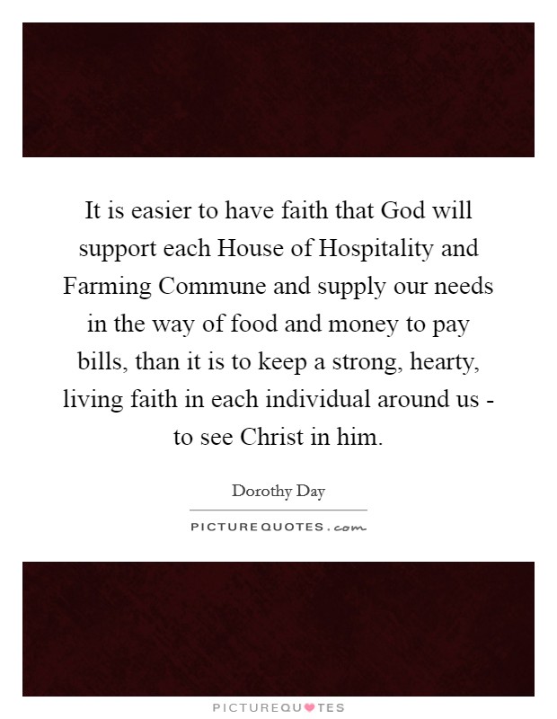 It is easier to have faith that God will support each House of Hospitality and Farming Commune and supply our needs in the way of food and money to pay bills, than it is to keep a strong, hearty, living faith in each individual around us - to see Christ in him. Picture Quote #1