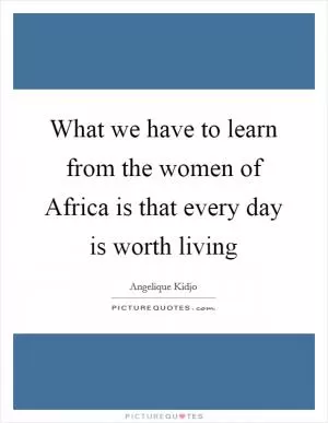 What we have to learn from the women of Africa is that every day is worth living Picture Quote #1