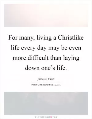 For many, living a Christlike life every day may be even more difficult than laying down one’s life Picture Quote #1