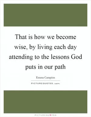 That is how we become wise, by living each day attending to the lessons God puts in our path Picture Quote #1