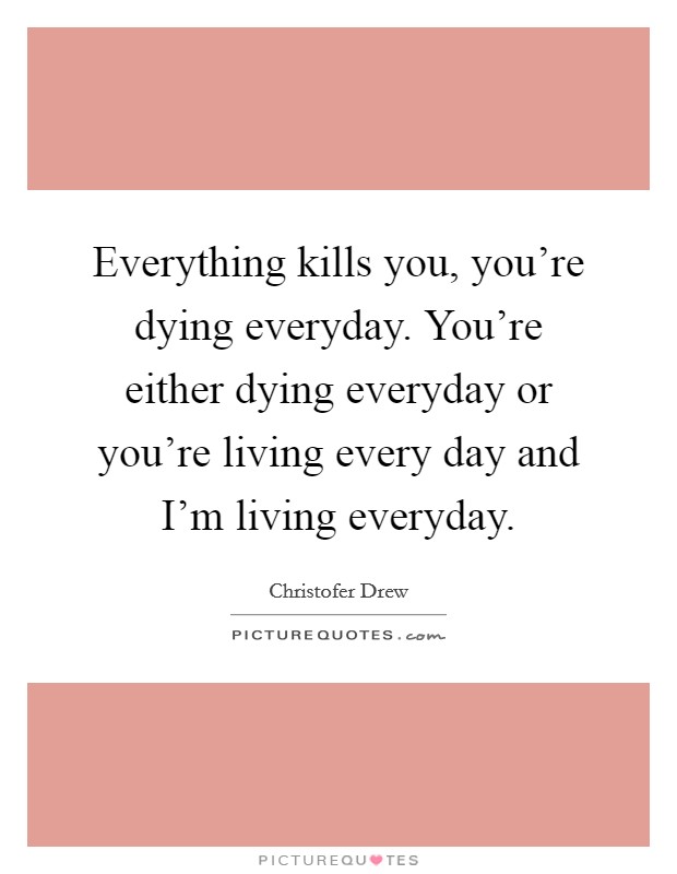 Everything kills you, you're dying everyday. You're either dying everyday or you're living every day and I'm living everyday. Picture Quote #1