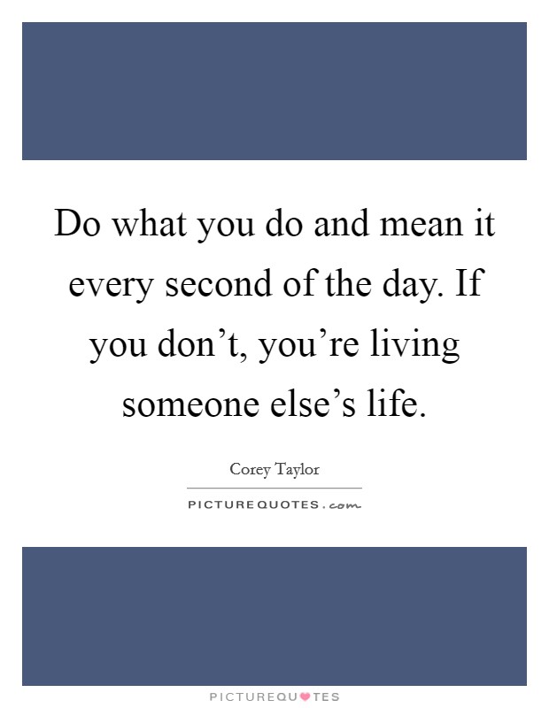 Do what you do and mean it every second of the day. If you don't, you're living someone else's life. Picture Quote #1