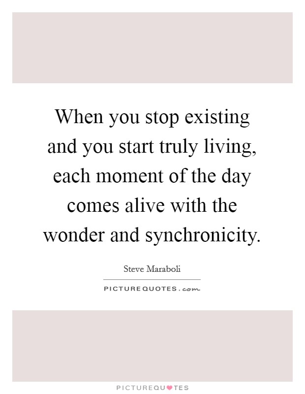 When you stop existing and you start truly living, each moment of the day comes alive with the wonder and synchronicity. Picture Quote #1