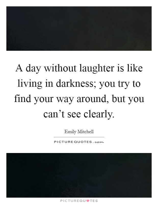 A day without laughter is like living in darkness; you try to find your way around, but you can't see clearly. Picture Quote #1