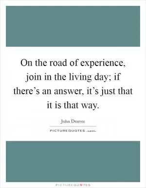 On the road of experience, join in the living day; if there’s an answer, it’s just that it is that way Picture Quote #1
