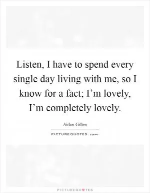 Listen, I have to spend every single day living with me, so I know for a fact; I’m lovely, I’m completely lovely Picture Quote #1