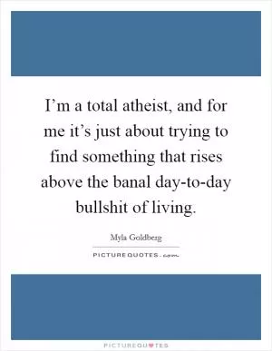 I’m a total atheist, and for me it’s just about trying to find something that rises above the banal day-to-day bullshit of living Picture Quote #1