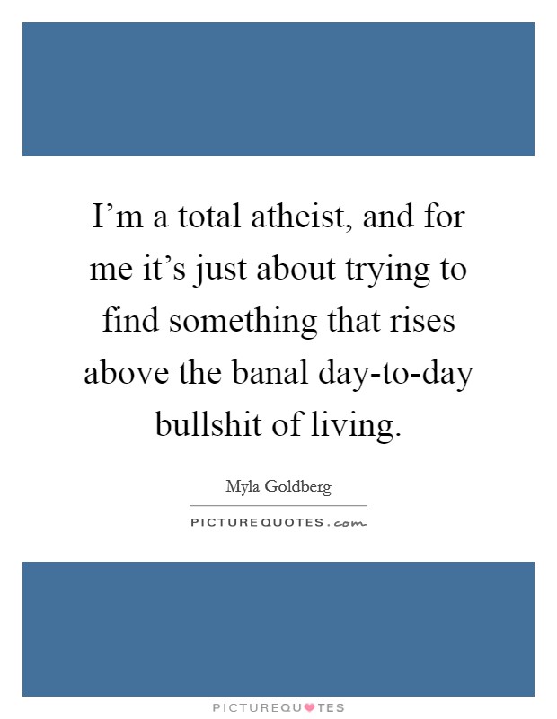 I'm a total atheist, and for me it's just about trying to find something that rises above the banal day-to-day bullshit of living. Picture Quote #1