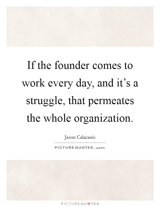 If the founder comes to work every day, and it's a struggle, that permeates the whole organization. Picture Quote #1