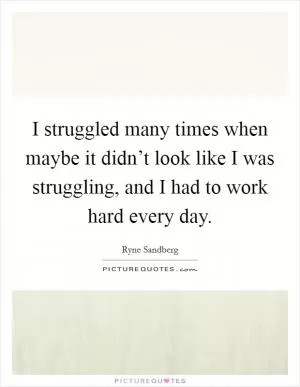 I struggled many times when maybe it didn’t look like I was struggling, and I had to work hard every day Picture Quote #1