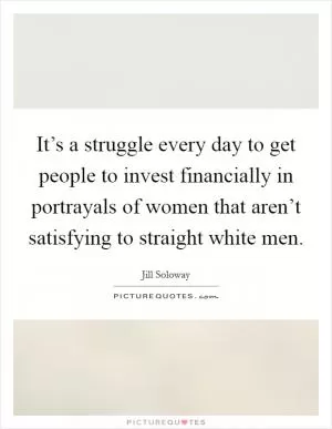 It’s a struggle every day to get people to invest financially in portrayals of women that aren’t satisfying to straight white men Picture Quote #1