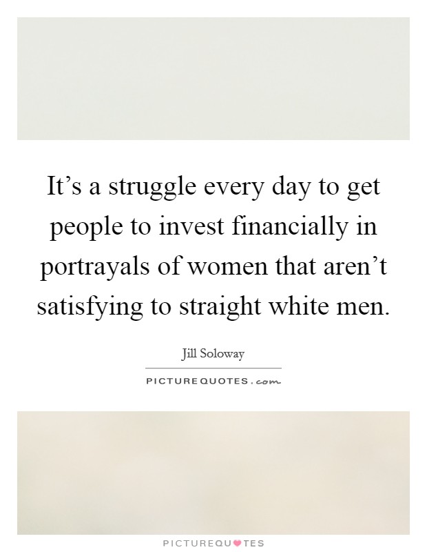 It's a struggle every day to get people to invest financially in portrayals of women that aren't satisfying to straight white men. Picture Quote #1