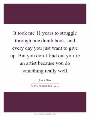 It took me 11 years to struggle through one dumb book, and every day you just want to give up. But you don’t find out you’re an artist because you do something really well Picture Quote #1