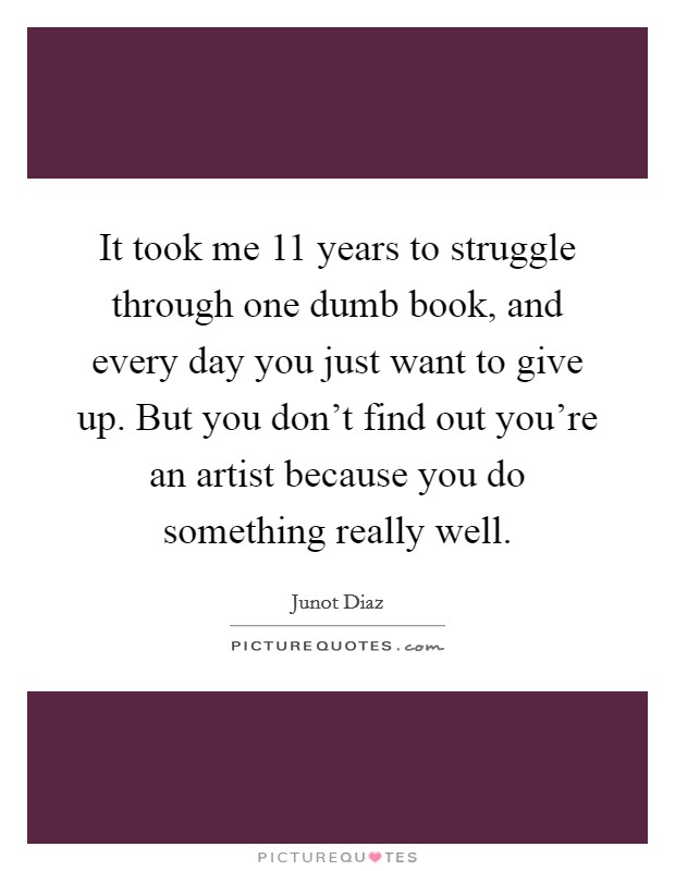 It took me 11 years to struggle through one dumb book, and every day you just want to give up. But you don't find out you're an artist because you do something really well. Picture Quote #1