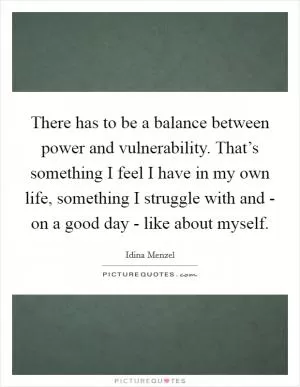 There has to be a balance between power and vulnerability. That’s something I feel I have in my own life, something I struggle with and - on a good day - like about myself Picture Quote #1