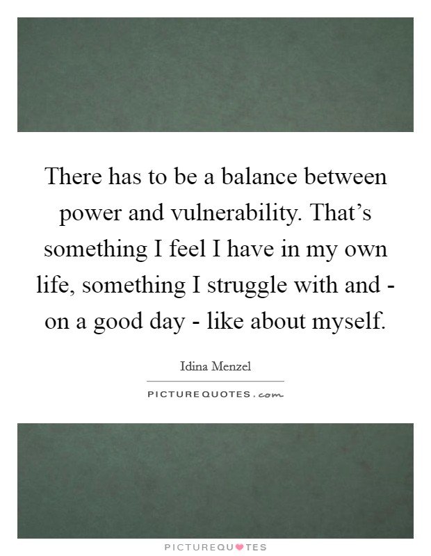 There has to be a balance between power and vulnerability. That's something I feel I have in my own life, something I struggle with and - on a good day - like about myself. Picture Quote #1