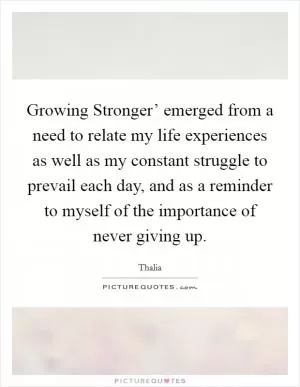 Growing Stronger’ emerged from a need to relate my life experiences as well as my constant struggle to prevail each day, and as a reminder to myself of the importance of never giving up Picture Quote #1