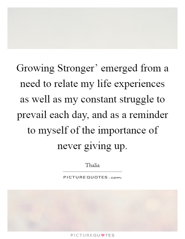 Growing Stronger' emerged from a need to relate my life experiences as well as my constant struggle to prevail each day, and as a reminder to myself of the importance of never giving up. Picture Quote #1