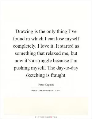 Drawing is the only thing I’ve found in which I can lose myself completely. I love it. It started as something that relaxed me, but now it’s a struggle because I’m pushing myself. The day-to-day sketching is fraught Picture Quote #1