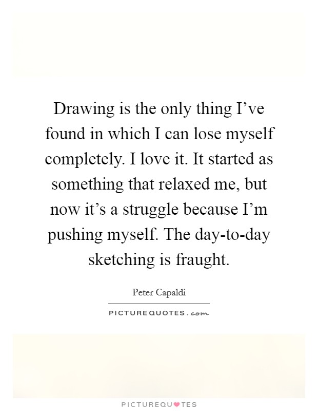 Drawing is the only thing I've found in which I can lose myself completely. I love it. It started as something that relaxed me, but now it's a struggle because I'm pushing myself. The day-to-day sketching is fraught. Picture Quote #1