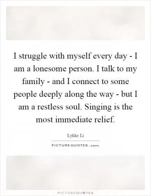I struggle with myself every day - I am a lonesome person. I talk to my family - and I connect to some people deeply along the way - but I am a restless soul. Singing is the most immediate relief Picture Quote #1