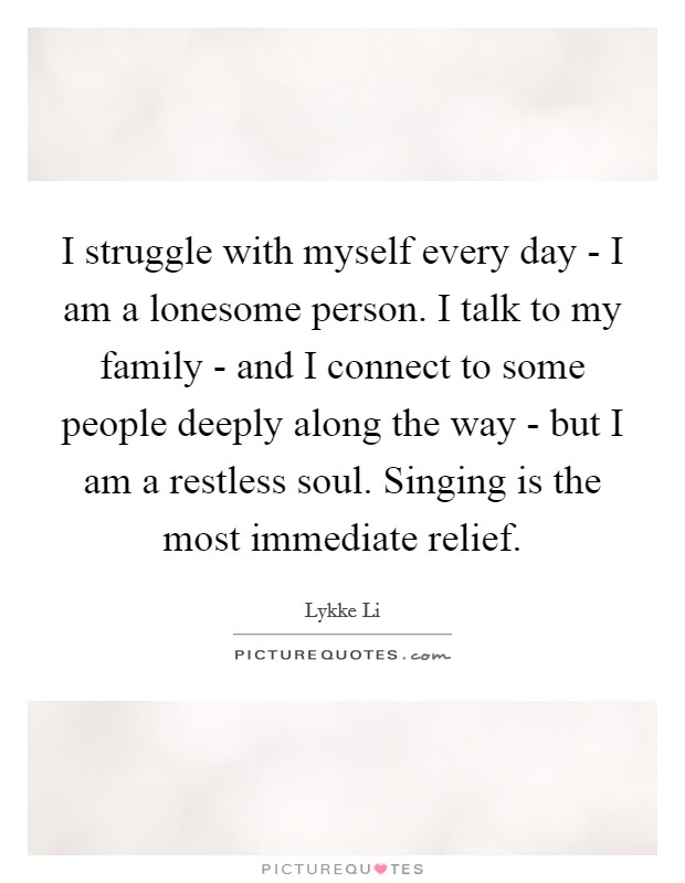 I struggle with myself every day - I am a lonesome person. I talk to my family - and I connect to some people deeply along the way - but I am a restless soul. Singing is the most immediate relief. Picture Quote #1