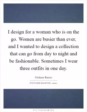 I design for a woman who is on the go. Women are busier than ever, and I wanted to design a collection that can go from day to night and be fashionable. Sometimes I wear three outfits in one day Picture Quote #1