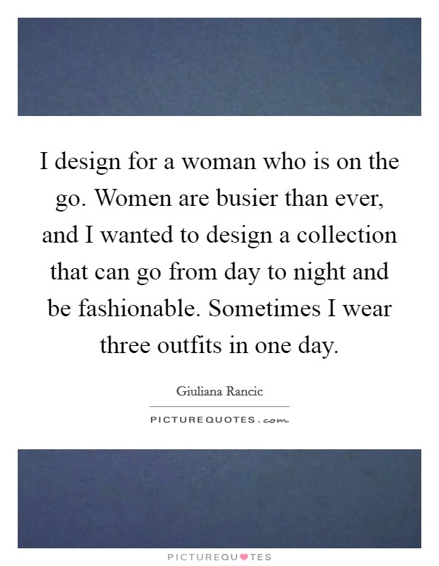 I design for a woman who is on the go. Women are busier than ever, and I wanted to design a collection that can go from day to night and be fashionable. Sometimes I wear three outfits in one day. Picture Quote #1