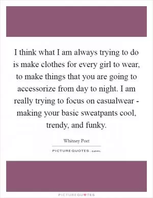 I think what I am always trying to do is make clothes for every girl to wear, to make things that you are going to accessorize from day to night. I am really trying to focus on casualwear - making your basic sweatpants cool, trendy, and funky Picture Quote #1