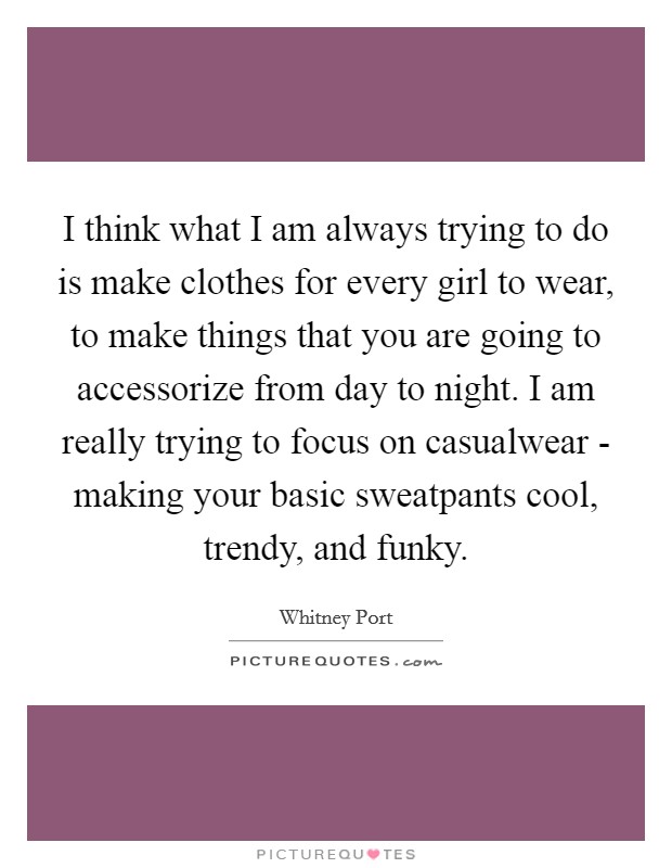 I think what I am always trying to do is make clothes for every girl to wear, to make things that you are going to accessorize from day to night. I am really trying to focus on casualwear - making your basic sweatpants cool, trendy, and funky. Picture Quote #1