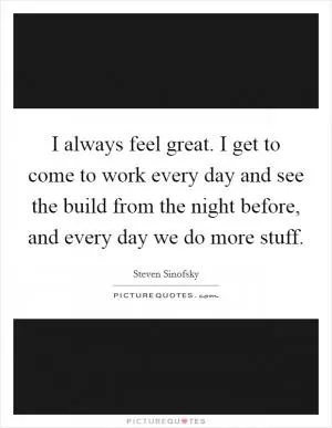 I always feel great. I get to come to work every day and see the build from the night before, and every day we do more stuff Picture Quote #1