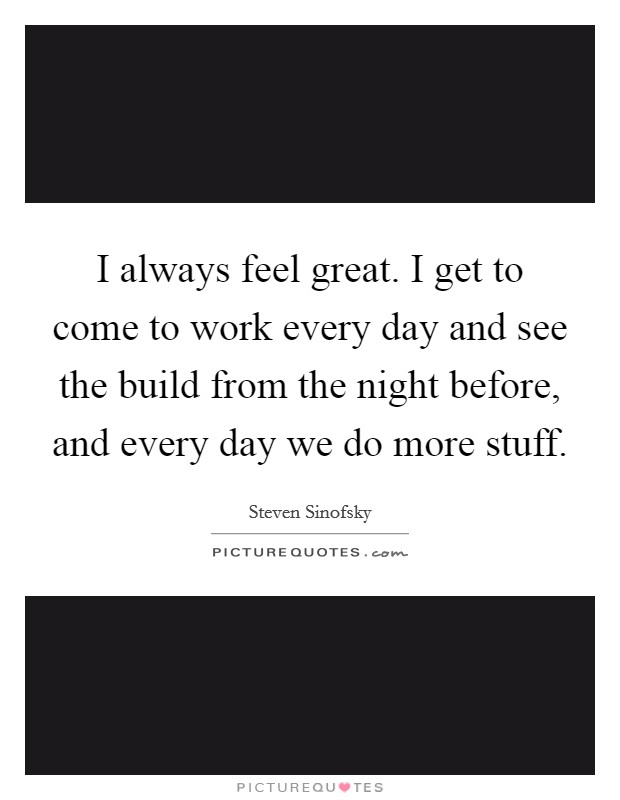 I always feel great. I get to come to work every day and see the build from the night before, and every day we do more stuff. Picture Quote #1